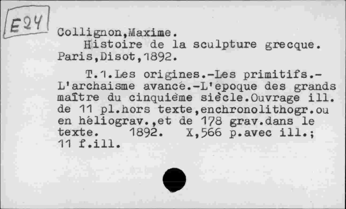 ﻿Collignon,Maxime.
Histoire de la sculpture grecque. Pari s,Di s ot,1892.
T.l.Les origines.-Les primitifs.-L*archaïsme avancé.-L’epoque des grands maître du cinquième siècle.Ouvrage ill. de 11 pl.hors texte»enchronolithogr.ou en héliograv.,et de 1?8 grav.dans le texte. 1892.	X,566 p.avec ill.;
11 f.ill.